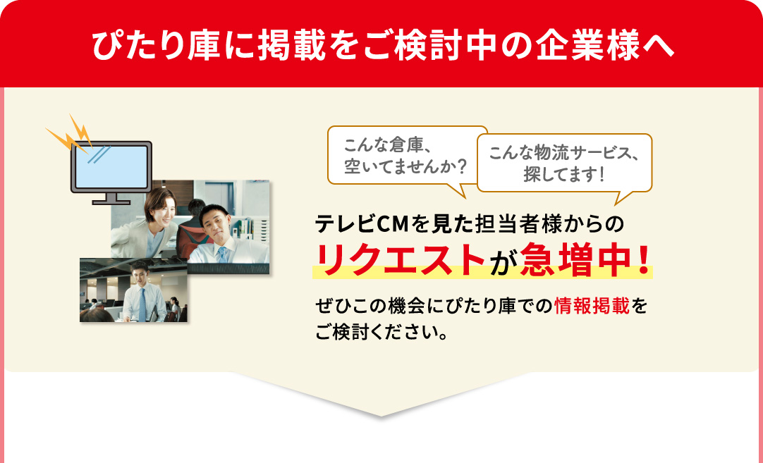 ぴたり庫に掲載をご検討中の企業様へ こんな倉庫、空いてませんか？ こんな物流サービス、探してます！ テレビCMを見た担当者様からのリクエストが急増中！ぜひこの機会にぴたり庫での情報掲載をご検討ください。