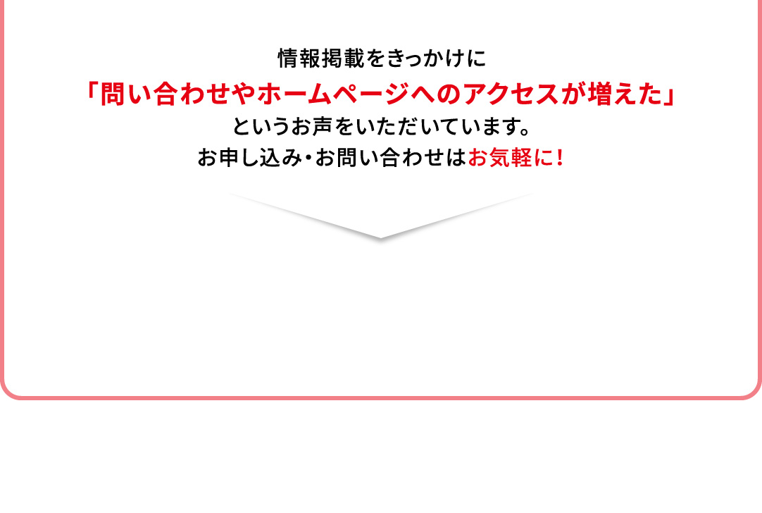 情報掲載をきっかけに「問い合わせやホームページへのアクセスが増えた」というお声をいただいています。お申し込み・お問い合わせはお気軽に！