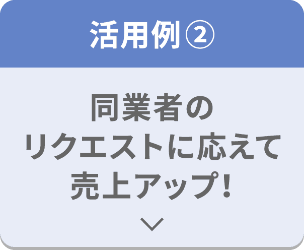 活用例② 同業者のリクエストに応えて売上アップ！